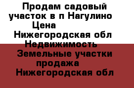 Продам садовый участок в п.Нагулино › Цена ­ 450 000 - Нижегородская обл. Недвижимость » Земельные участки продажа   . Нижегородская обл.